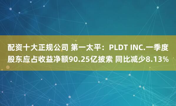配资十大正规公司 第一太平：PLDT INC.一季度股东应占收益净额90.25亿披索 同比减少8.13%