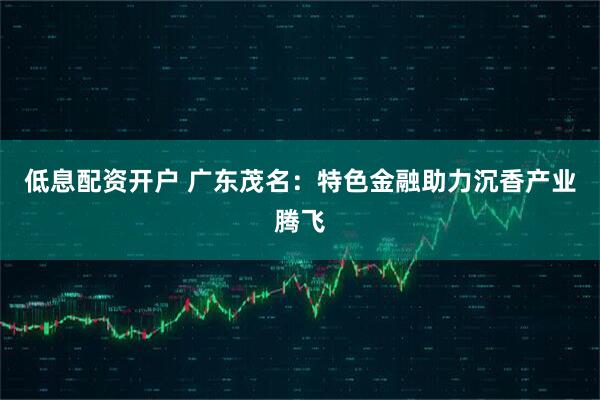 低息配资开户 广东茂名：特色金融助力沉香产业腾飞