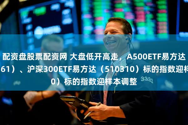 配资盘股票配资网 大盘低开高走，A500ETF易方达（159361）、沪深300ETF易方达（510310）标的指数迎样本调整