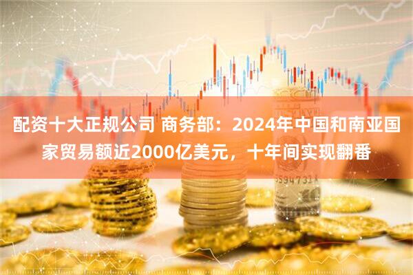 配资十大正规公司 商务部：2024年中国和南亚国家贸易额近2000亿美元，十年间实现翻番