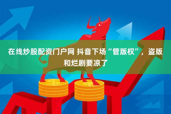 在线炒股配资门户网 抖音下场“管版权”，盗版和烂剧要凉了