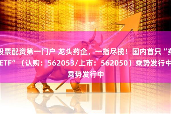 股票配资第一门户 龙头药企，一指尽揽！国内首只“药ETF”（认购：562053/上市：562050）乘势发行中