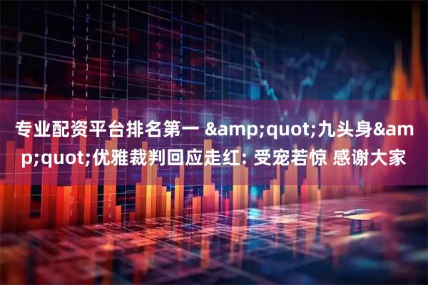 专业配资平台排名第一 "九头身"优雅裁判回应走红: 受宠若惊 感谢大家