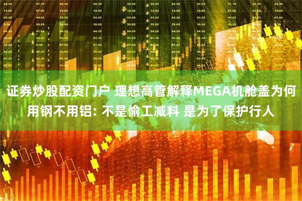 证券炒股配资门户 理想高管解释MEGA机舱盖为何用钢不用铝: 不是偷工减料 是为了保护行人