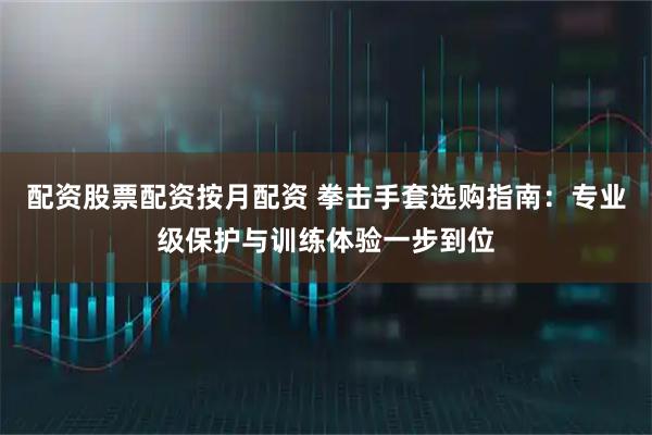 配资股票配资按月配资 拳击手套选购指南：专业级保护与训练体验一步到位