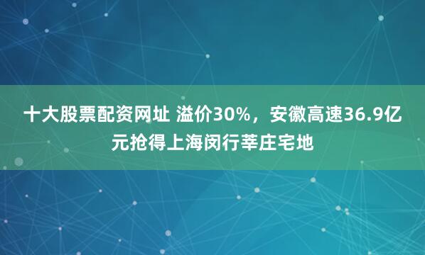 十大股票配资网址 溢价30%，安徽高速36.9亿元抢得上海闵行莘庄宅地