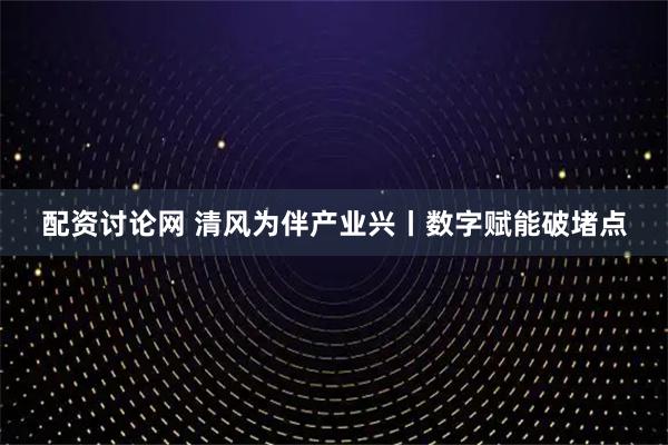 配资讨论网 清风为伴产业兴丨数字赋能破堵点