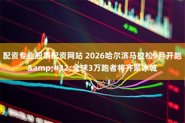 配资专业股票配资网站 2026哈尔滨马拉松9月开跑 全球3万跑者将齐聚冰城